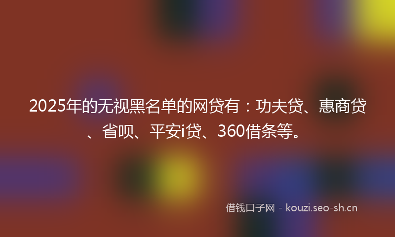 2025年的无视黑名单的网贷有：功夫贷、惠商贷、省呗、平安i贷、360借条等。