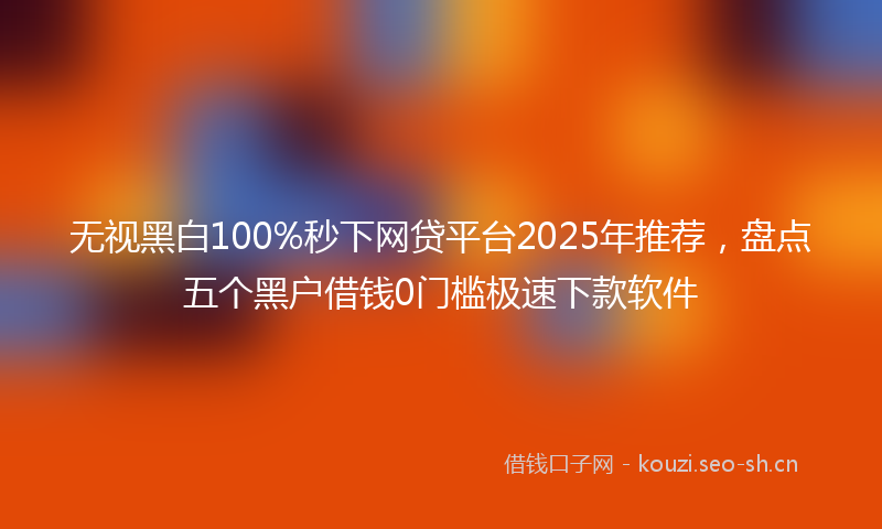 无视黑白100%秒下网贷平台2025年推荐，盘点五个黑户借钱0门槛极速下款软件