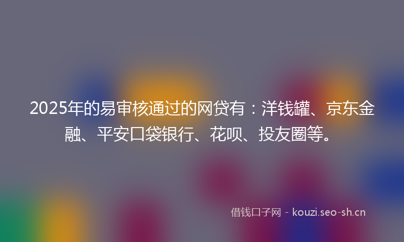 2025年的易审核通过的网贷有：洋钱罐、京东金融、平安口袋银行、花呗、投友圈等。
