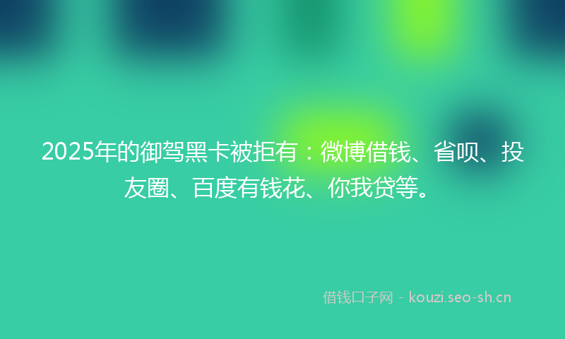 2025年的御驾黑卡被拒有：微博借钱、省呗、投友圈、百度有钱花、你我贷等。