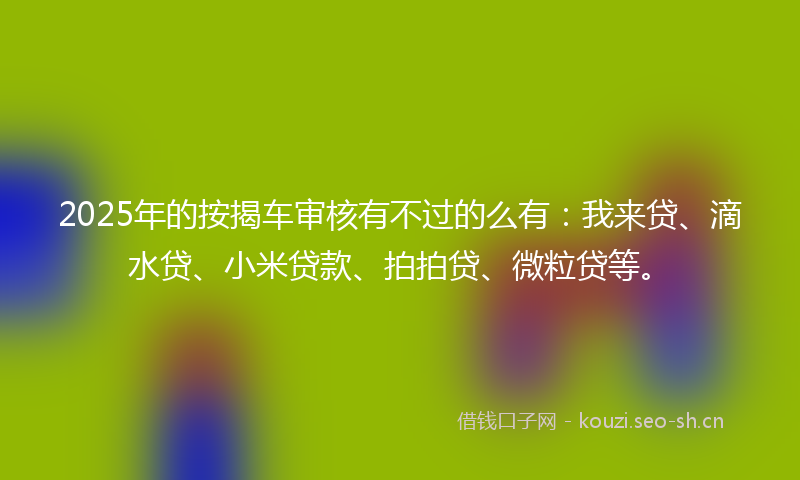 2025年的按揭车审核有不过的么有：我来贷、滴水贷、小米贷款、拍拍贷、微粒贷等。