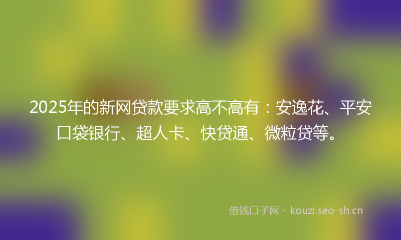 2025年的新网贷款要求高不高有：安逸花、平安口袋银行、超人卡、快贷通、微粒贷等。