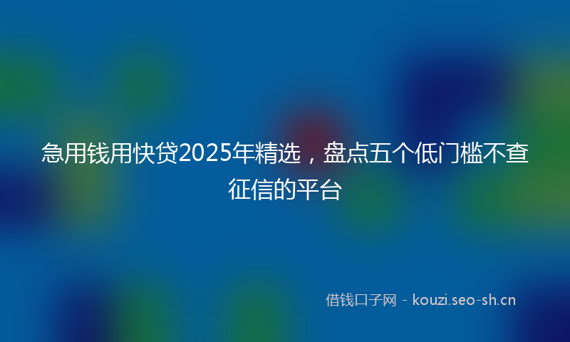 急用钱用快贷2025年精选，盘点五个低门槛不查征信的平台