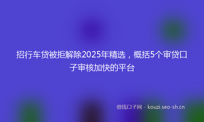 招行车贷被拒解除2025年精选，概括5个审贷口子审核加快的平台