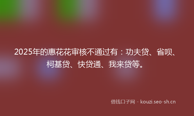 2025年的惠花花审核不通过有:功夫贷、省呗、柯基贷、快贷通、我来贷等。