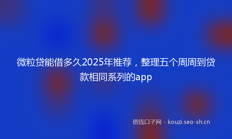 微粒贷能借多久2025年推荐，整理五个周周到贷款相同系列的app
