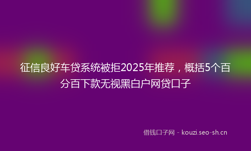 征信良好车贷系统被拒2025年推荐，概括5个百分百下款无视黑白户网贷口子