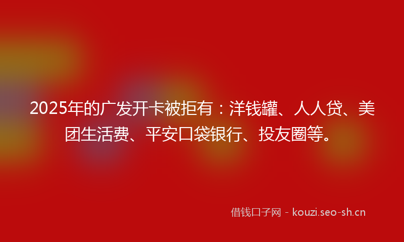 2025年的广发开卡被拒有：洋钱罐、人人贷、美团生活费、平安口袋银行、投友圈等。