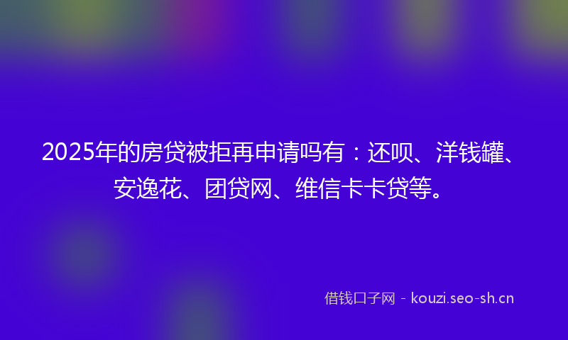 2025年的房贷被拒再申请吗有：还呗、洋钱罐、安逸花、团贷网、维信卡卡贷等。