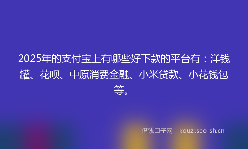 2025年的支付宝上有哪些好下款的平台有：洋钱罐、花呗、中原消费金融、小米贷款、小花钱包等。