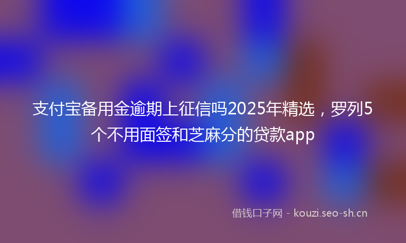 支付宝备用金逾期上征信吗2025年精选，罗列5个不用面签和芝麻分的贷款app