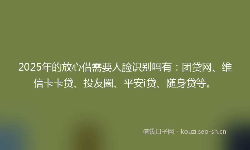 2025年的放心借需要人脸识别吗有：团贷网、维信卡卡贷、投友圈、平安i贷、随身贷等。