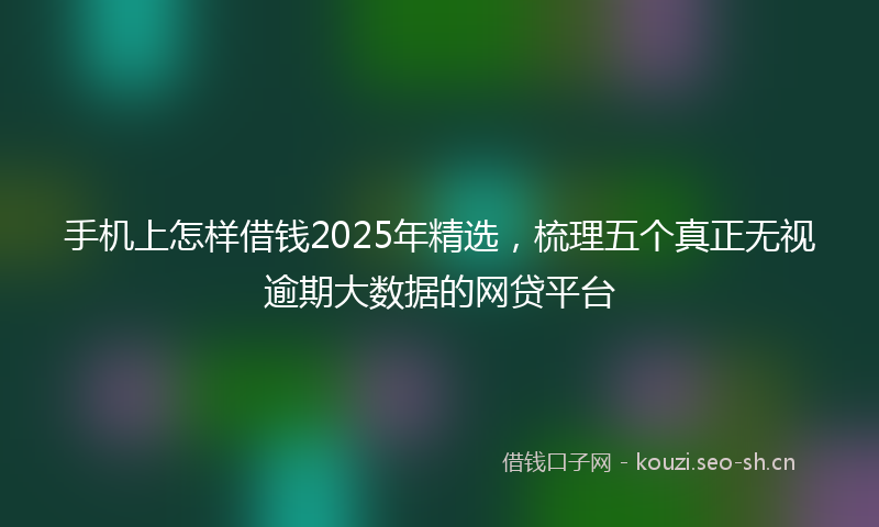 手机上怎样借钱2025年精选，梳理五个真正无视逾期大数据的网贷平台