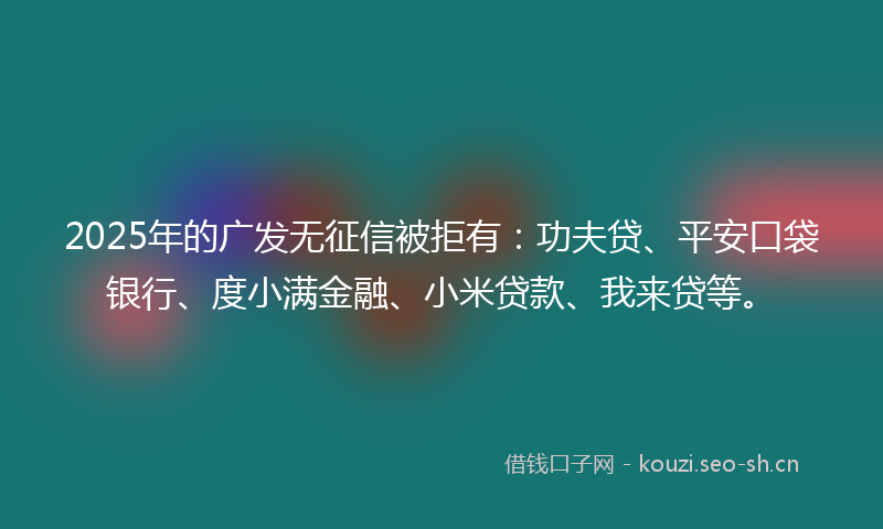 2025年的广发无征信被拒有：功夫贷、平安口袋银行、度小满金融、小米贷款、我来贷等。