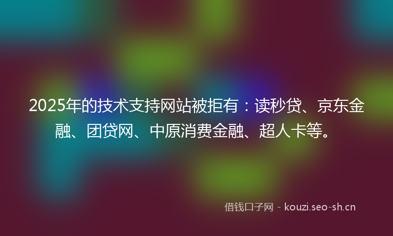 2025年的技术支持网站被拒有：读秒贷、京东金融、团贷网、中原消费金融、超人卡等。
