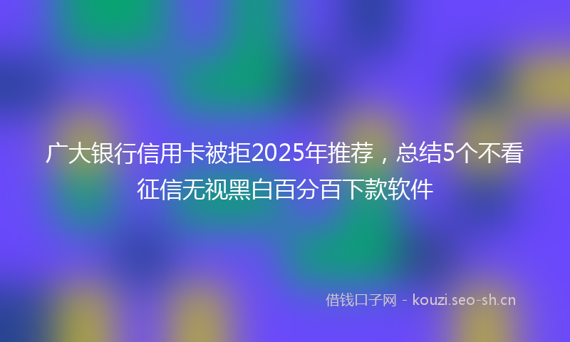广大银行信用卡被拒2025年推荐，总结5个不看征信无视黑白百分百下款软件