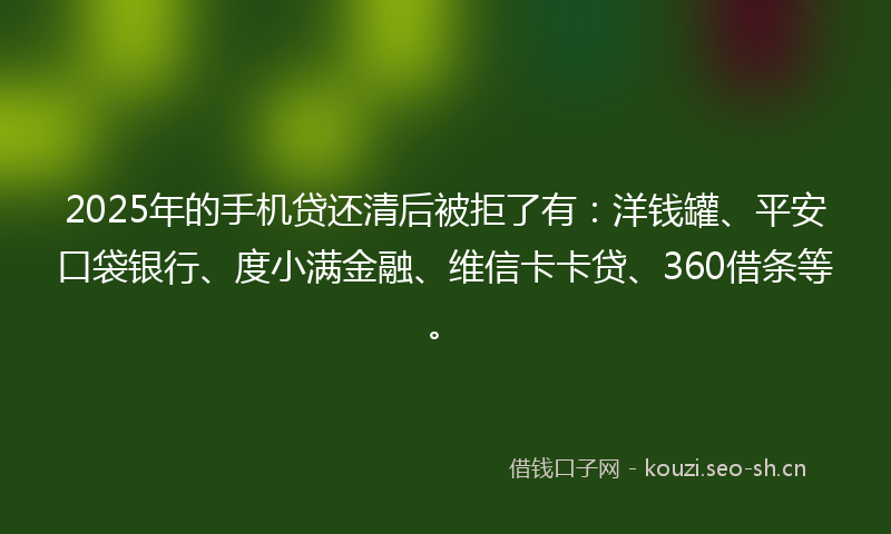 2025年的手机贷还清后被拒了有：洋钱罐、平安口袋银行、度小满金融、维信卡卡贷、360借条等。