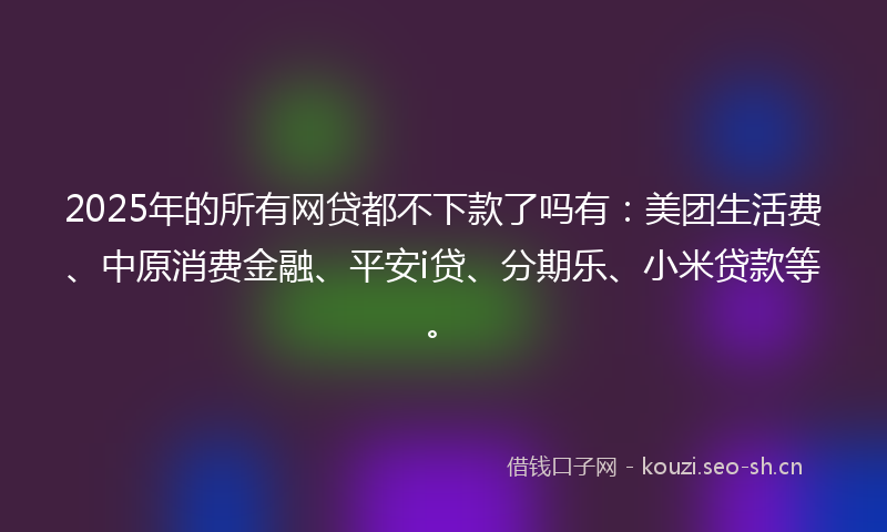 2025年的所有网贷都不下款了吗有：美团生活费、中原消费金融、平安i贷、分期乐、小米贷款等。