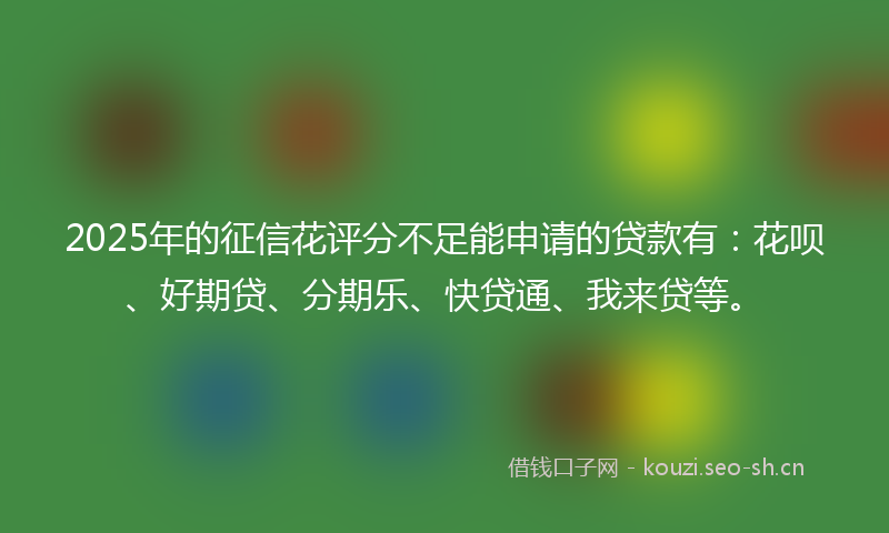 2025年的征信花评分不足能申请的贷款有：花呗、好期贷、分期乐、快贷通、我来贷等。