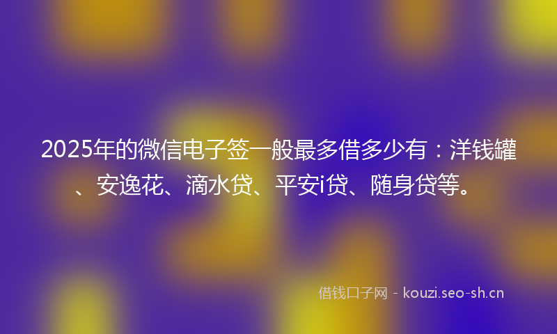 2025年的微信电子签一般最多借多少有：洋钱罐、安逸花、滴水贷、平安i贷、随身贷等。