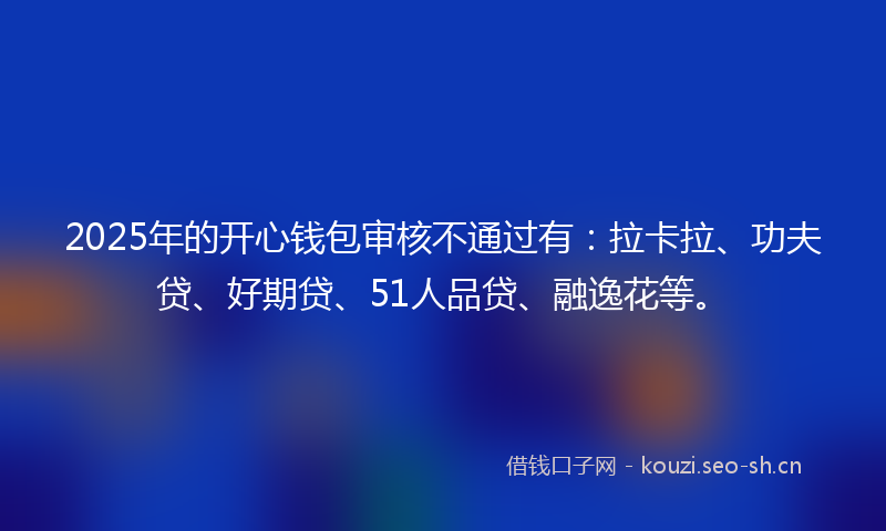 2025年的开心钱包审核不通过有：拉卡拉、功夫贷、好期贷、51人品贷、融逸花等。