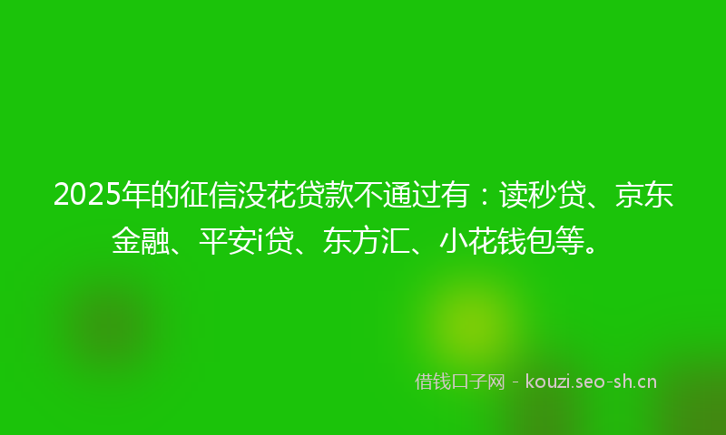 2025年的征信没花贷款不通过有：读秒贷、京东金融、平安i贷、东方汇、小花钱包等。