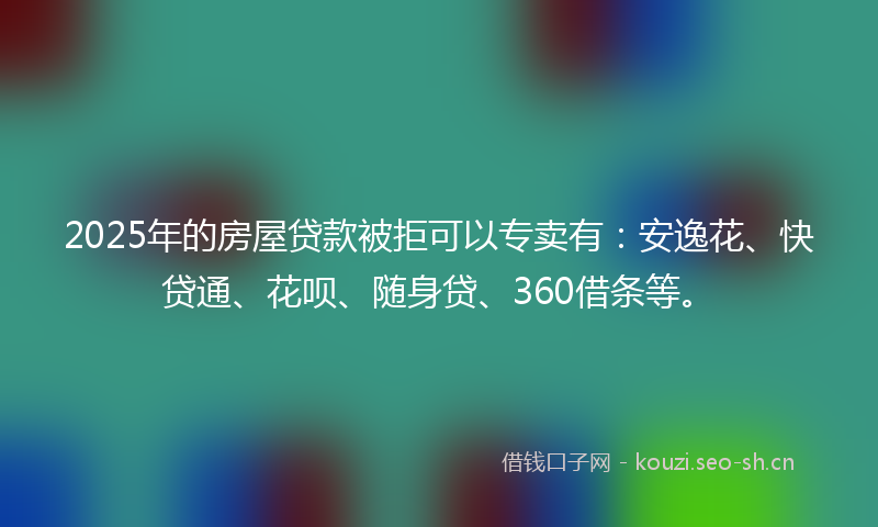 2025年的房屋贷款被拒可以专卖有：安逸花、快贷通、花呗、随身贷、360借条等。