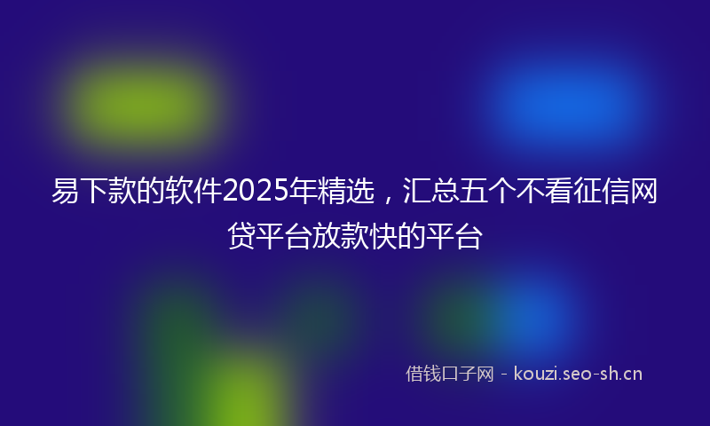 易下款的软件2025年精选，汇总五个不看征信网贷平台放款快的平台