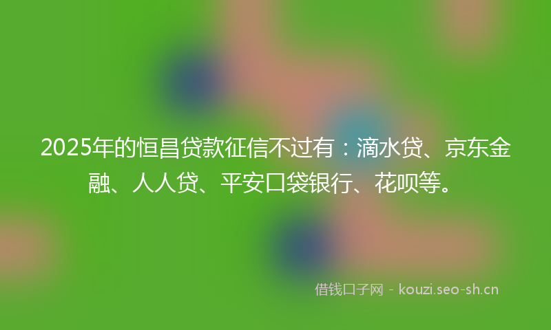 2025年的恒昌贷款征信不过有：滴水贷、京东金融、人人贷、平安口袋银行、花呗等。