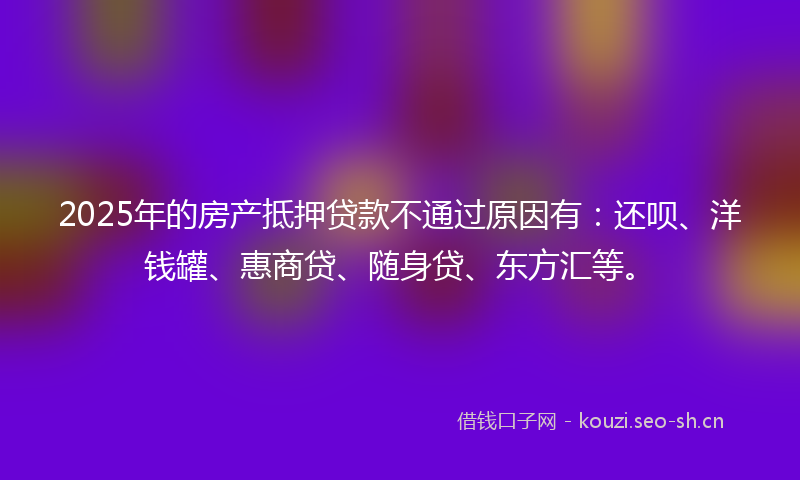 2025年的房产抵押贷款不通过原因有：还呗、洋钱罐、惠商贷、随身贷、东方汇等。