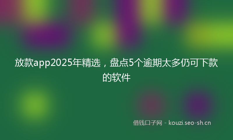 放款app2025年精选，盘点5个逾期太多仍可下款的软件