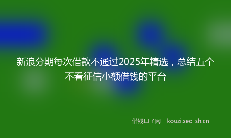 新浪分期每次借款不通过2025年精选，总结五个不看征信小额借钱的平台