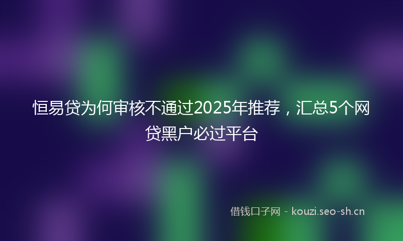 恒易贷为何审核不通过2025年推荐，汇总5个网贷黑户必过平台