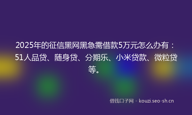 2025年的征信黑网黑急需借款5万元怎么办有：51人品贷、随身贷、分期乐、小米贷款、微粒贷等。
