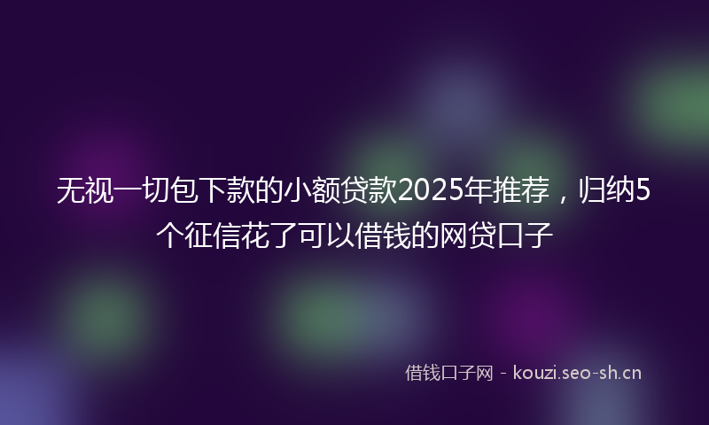 无视一切包下款的小额贷款2025年推荐，归纳5个征信花了可以借钱的网贷口子