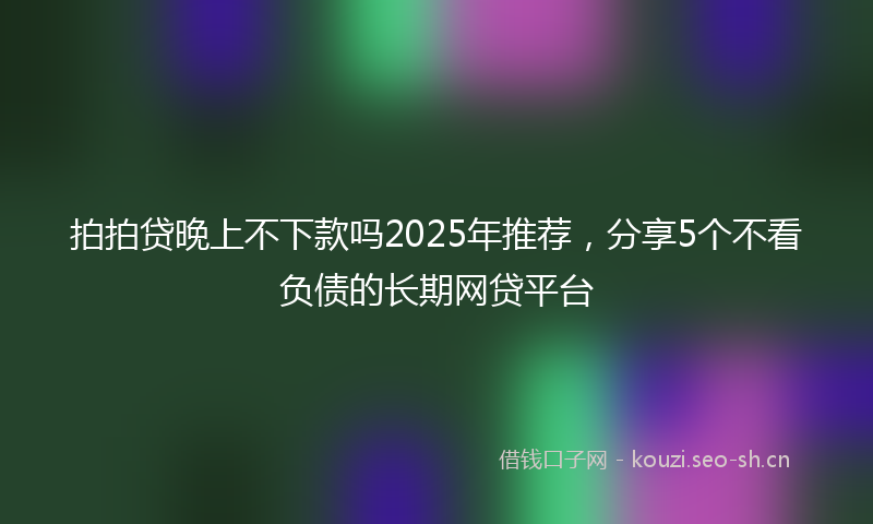 拍拍贷晚上不下款吗2025年推荐，分享5个不看负债的长期网贷平台