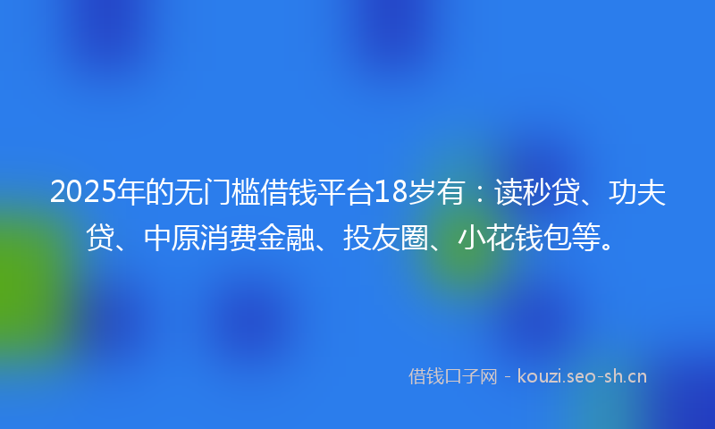 2025年的无门槛借钱平台18岁有：读秒贷、功夫贷、中原消费金融、投友圈、小花钱包等。