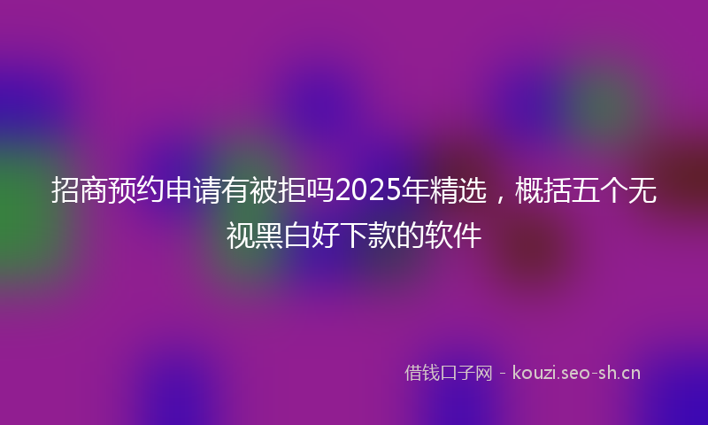 招商预约申请有被拒吗2025年精选，概括五个无视黑白好下款的软件