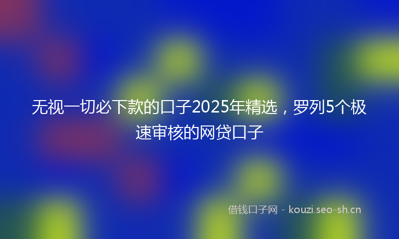 无视一切必下款的口子2025年精选，罗列5个极速审核的网贷口子