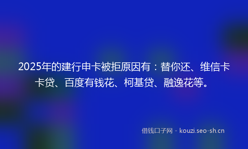 2025年的建行申卡被拒原因有：替你还、维信卡卡贷、百度有钱花、柯基贷、融逸花等。