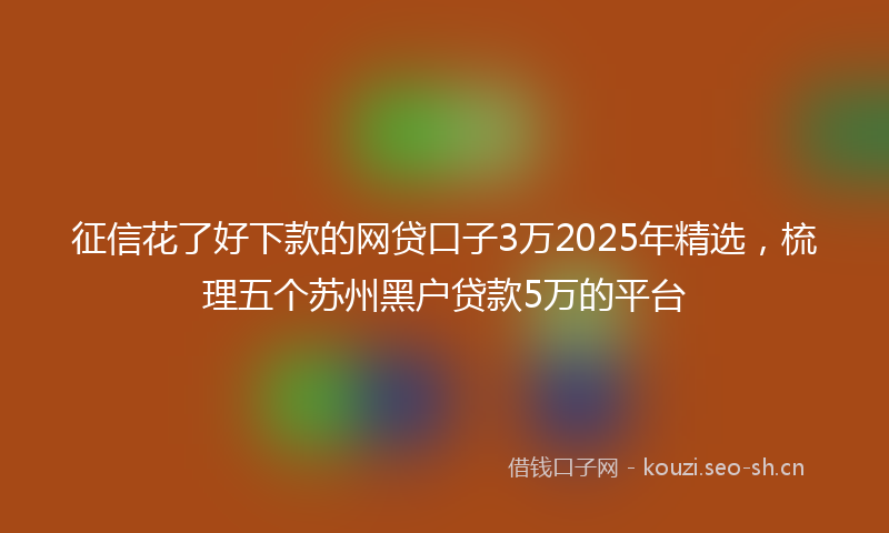 征信花了好下款的网贷口子3万2025年精选,梳理五个苏州黑户贷款5万的平台