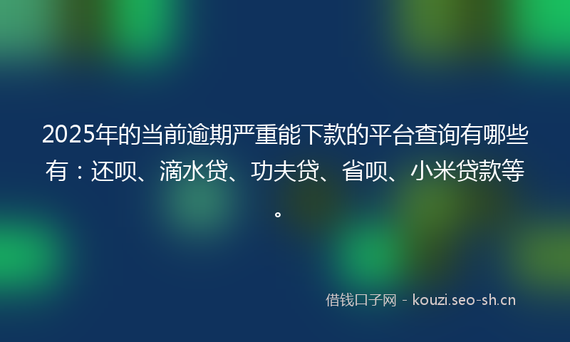 2025年的当前逾期严重能下款的平台查询有哪些有：还呗、滴水贷、功夫贷、省呗、小米贷款等。
