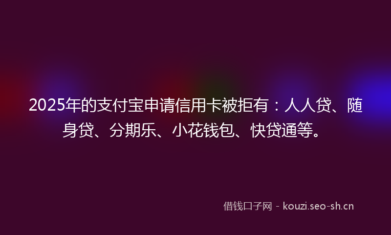 2025年的支付宝申请信用卡被拒有：人人贷、随身贷、分期乐、小花钱包、快贷通等。