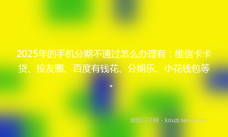 2025年的手机分期不通过怎么办理有：维信卡卡贷、投友圈、百度有钱花、分期乐、小花钱包等。