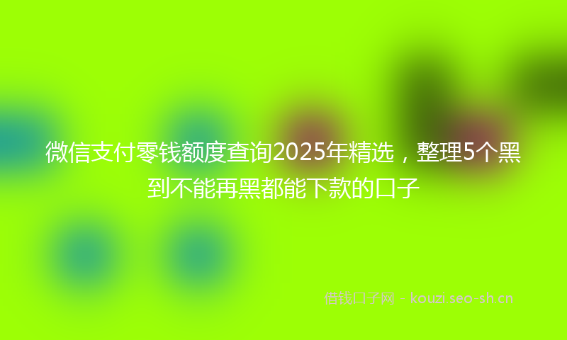 微信支付零钱额度查询2025年精选,整理5个黑到不能再黑都能下款的口子