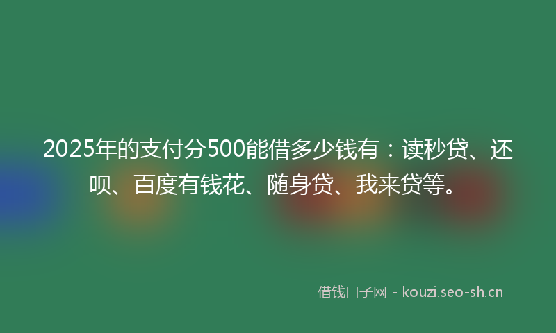 2025年的支付分500能借多少钱有：读秒贷、还呗、百度有钱花、随身贷、我来贷等。