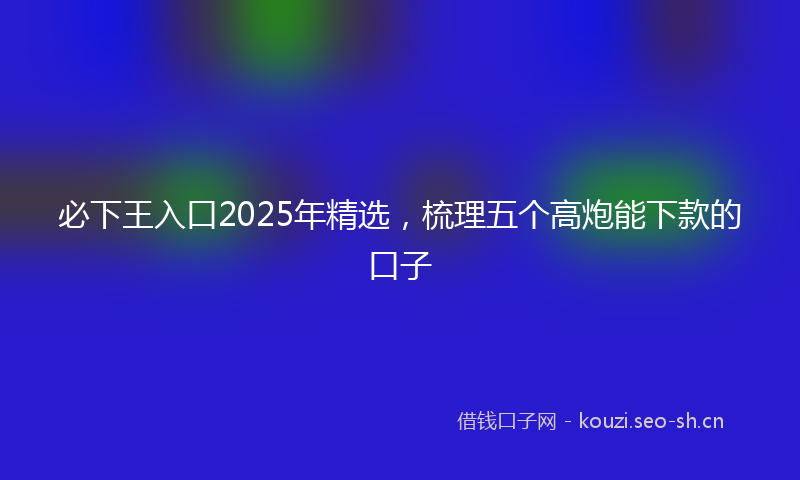 必下王入口2025年精选，梳理五个高炮能下款的口子