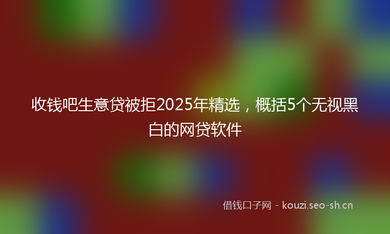 收钱吧生意贷被拒2025年精选，概括5个无视黑白的网贷软件
