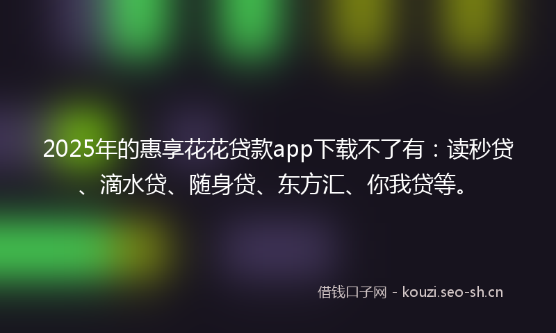 2025年的惠享花花贷款app下载不了有：读秒贷、滴水贷、随身贷、东方汇、你我贷等。
