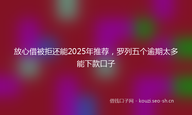 放心借被拒还能2025年推荐，罗列五个逾期太多能下款口子